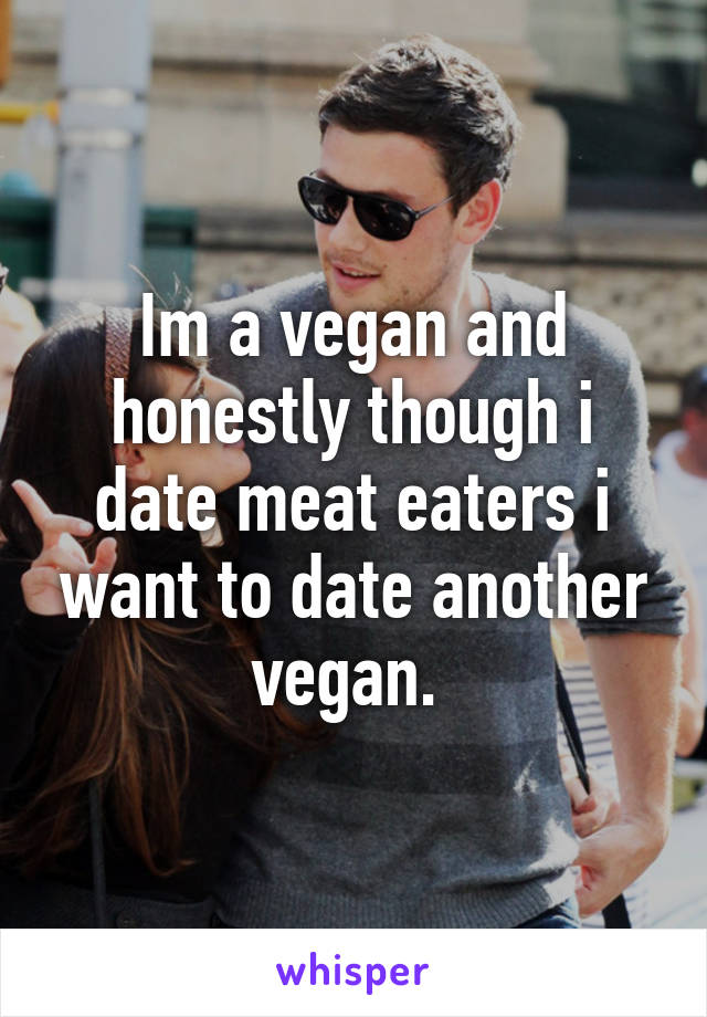 Im a vegan and honestly though i date meat eaters i want to date another vegan. 