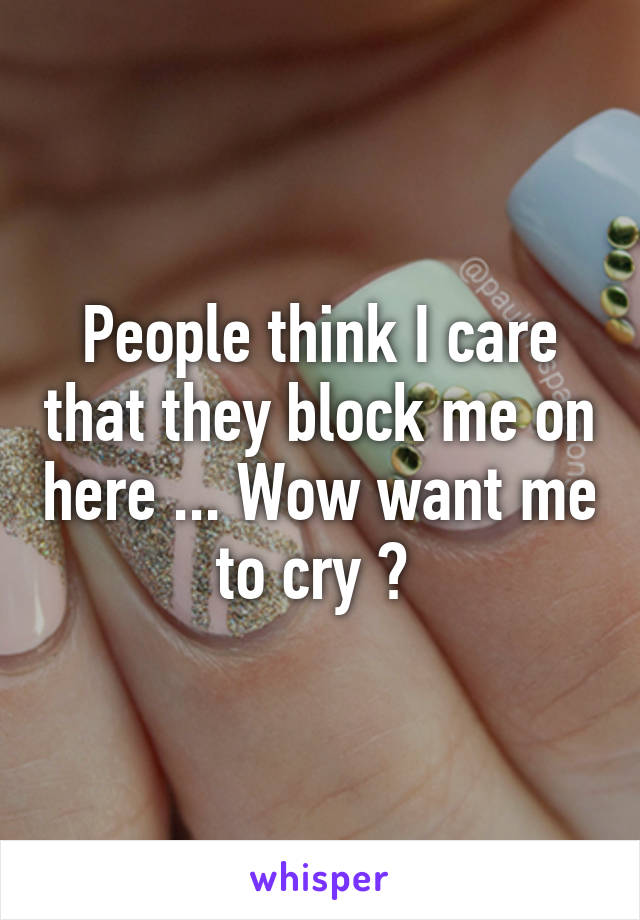 People think I care that they block me on here ... Wow want me to cry ? 