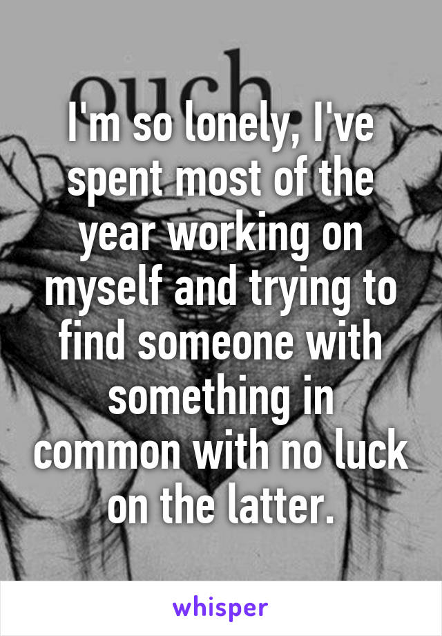 I'm so lonely, I've spent most of the year working on myself and trying to find someone with something in common with no luck on the latter.