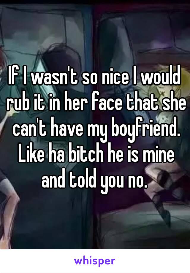 If I wasn't so nice I would rub it in her face that she can't have my boyfriend. Like ha bitch he is mine and told you no. 