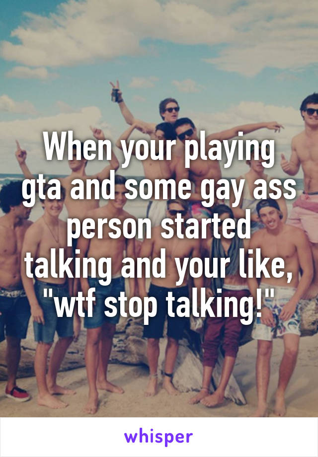 When your playing gta and some gay ass person started talking and your like, "wtf stop talking!"