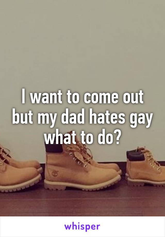 I want to come out but my dad hates gay what to do?