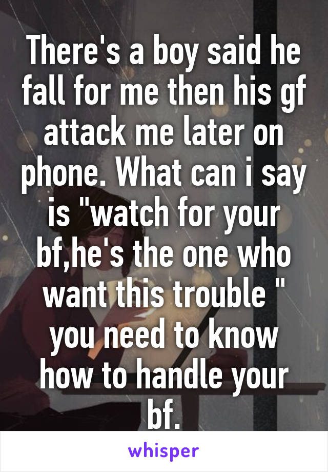 There's a boy said he fall for me then his gf attack me later on phone. What can i say is "watch for your bf,he's the one who want this trouble " you need to know how to handle your bf.