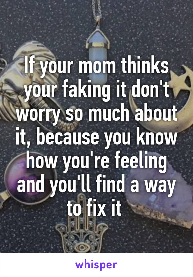 If your mom thinks your faking it don't worry so much about it, because you know how you're feeling and you'll find a way to fix it 