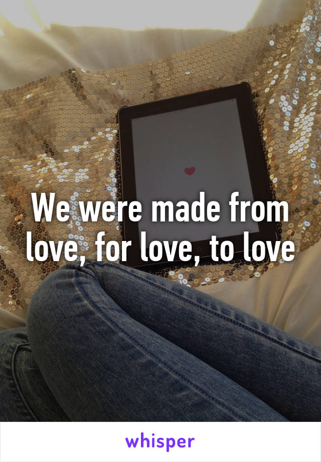 We were made from love, for love, to love