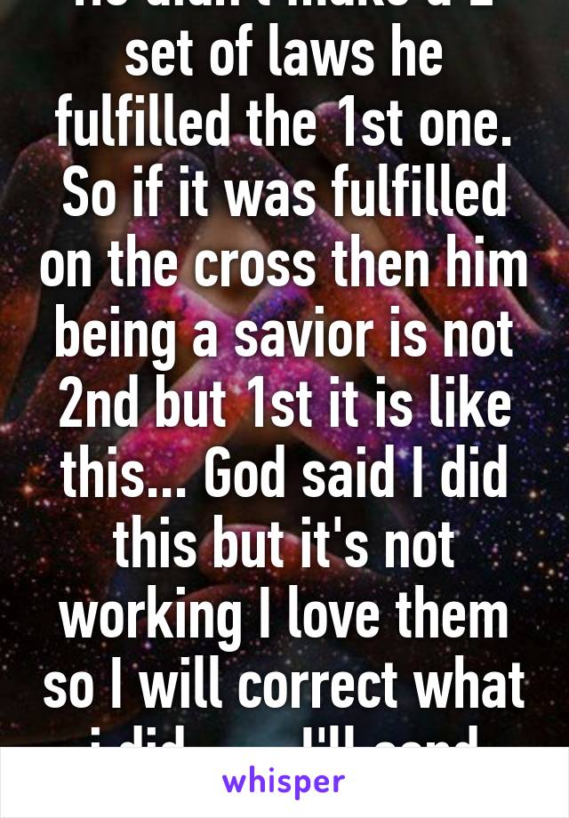 He didn't make a 2 set of laws he fulfilled the 1st one. So if it was fulfilled on the cross then him being a savior is not 2nd but 1st it is like this... God said I did this but it's not working I love them so I will correct what i did ...... I'll send Jesus 