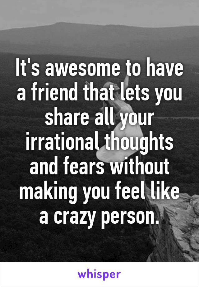 It's awesome to have a friend that lets you share all your irrational thoughts and fears without making you feel like a crazy person.