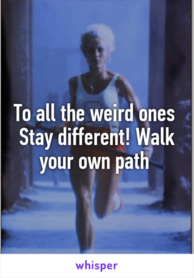 To all the weird ones 
Stay different! Walk your own path 