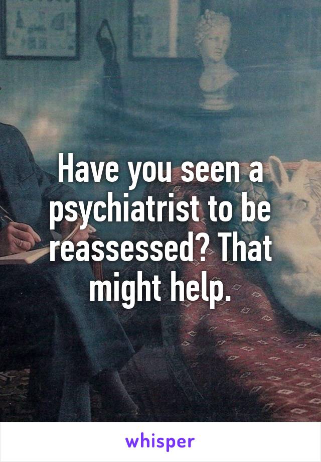 Have you seen a psychiatrist to be reassessed? That might help.