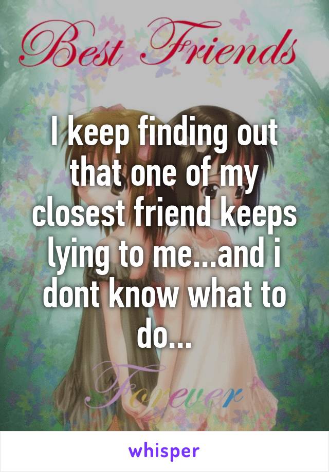 I keep finding out that one of my closest friend keeps lying to me...and i dont know what to do...