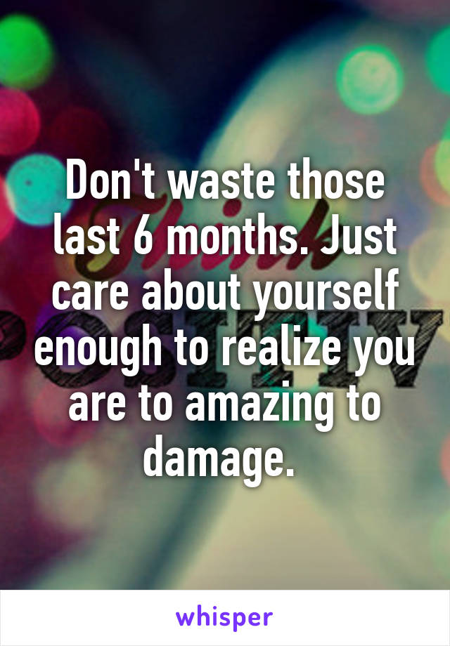 Don't waste those last 6 months. Just care about yourself enough to realize you are to amazing to damage. 