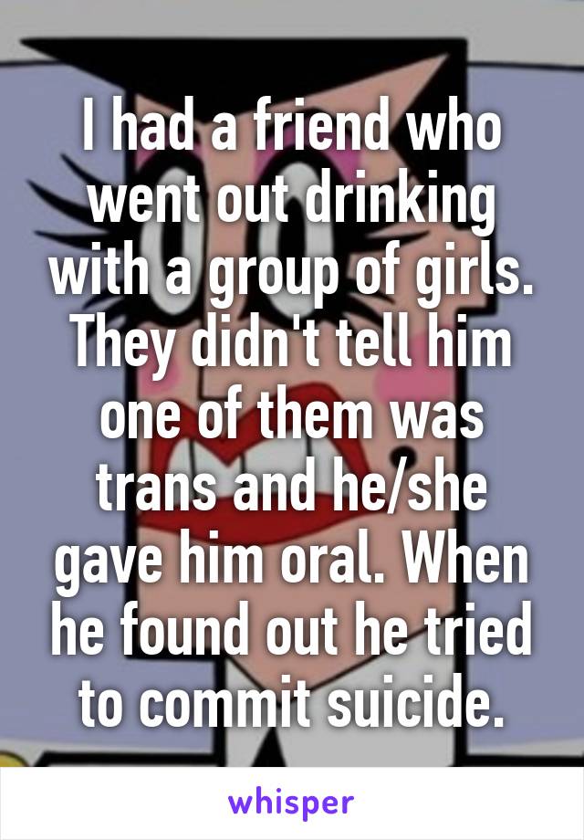 I had a friend who went out drinking with a group of girls. They didn't tell him one of them was trans and he/she gave him oral. When he found out he tried to commit suicide.