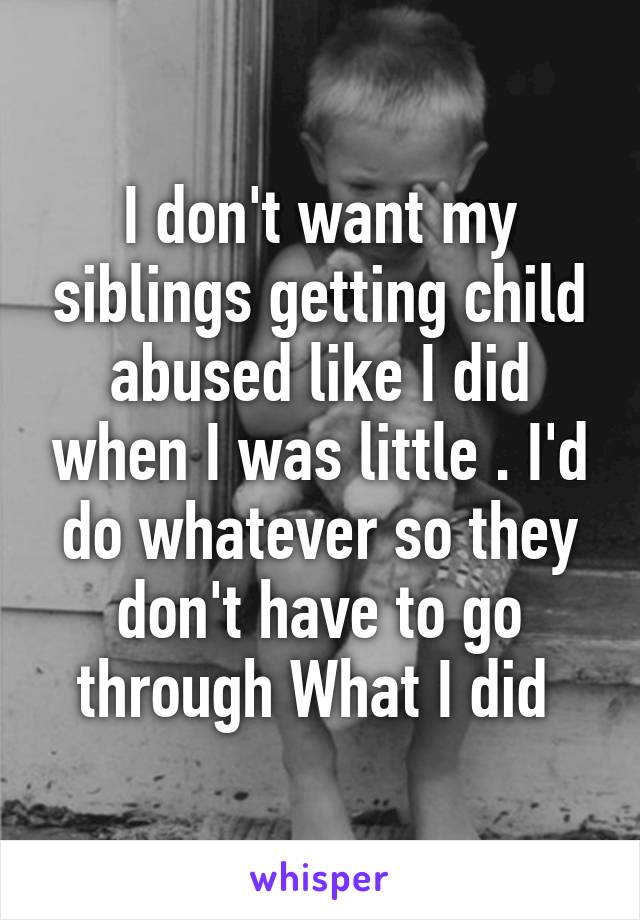 I don't want my siblings getting child abused like I did when I was little . I'd do whatever so they don't have to go through What I did 