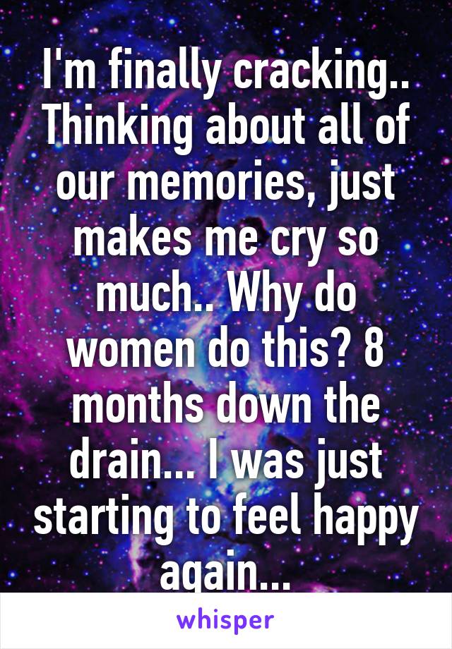 I'm finally cracking.. Thinking about all of our memories, just makes me cry so much.. Why do women do this? 8 months down the drain... I was just starting to feel happy again...