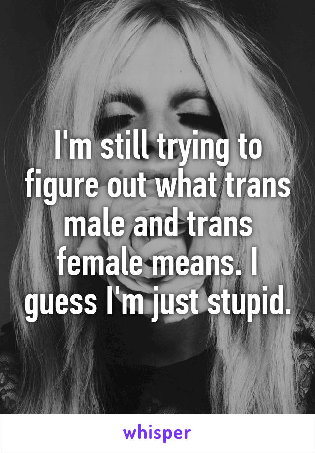 I'm still trying to figure out what trans male and trans female means. I guess I'm just stupid.