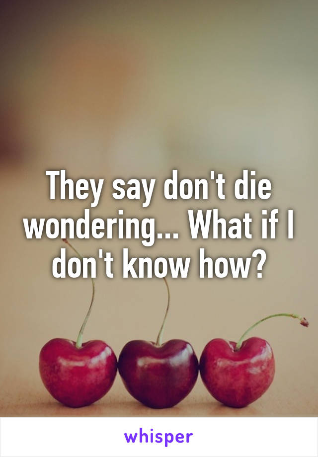 They say don't die wondering... What if I don't know how?