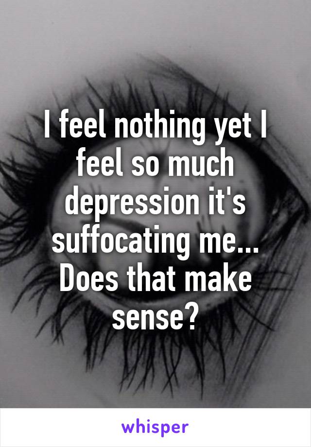 I feel nothing yet I feel so much depression it's suffocating me... Does that make sense?