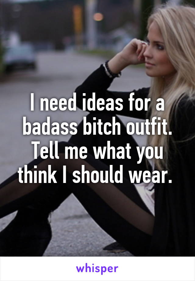 I need ideas for a badass bitch outfit. Tell me what you think I should wear. 