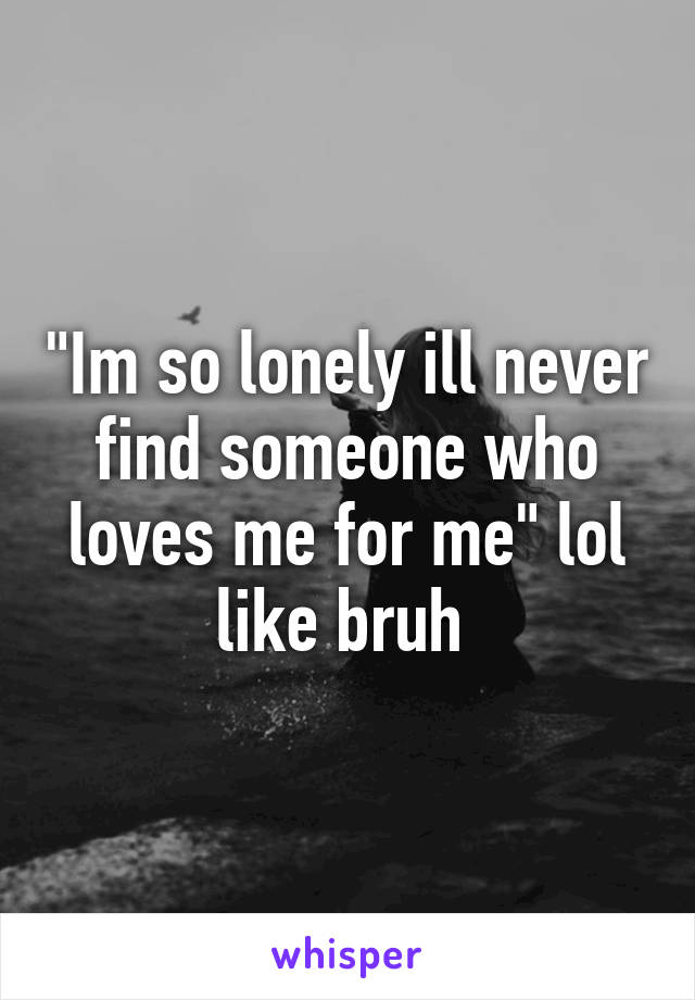 "Im so lonely ill never find someone who loves me for me" lol like bruh 