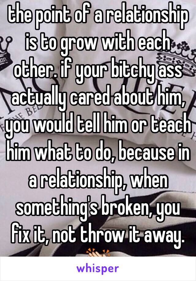 the point of a relationship is to grow with each other. if your bitchy ass actually cared about him, you would tell him or teach him what to do, because in a relationship, when something's broken, you fix it, not throw it away. 👏