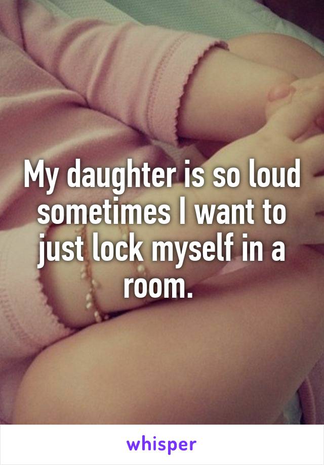 My daughter is so loud sometimes I want to just lock myself in a room. 