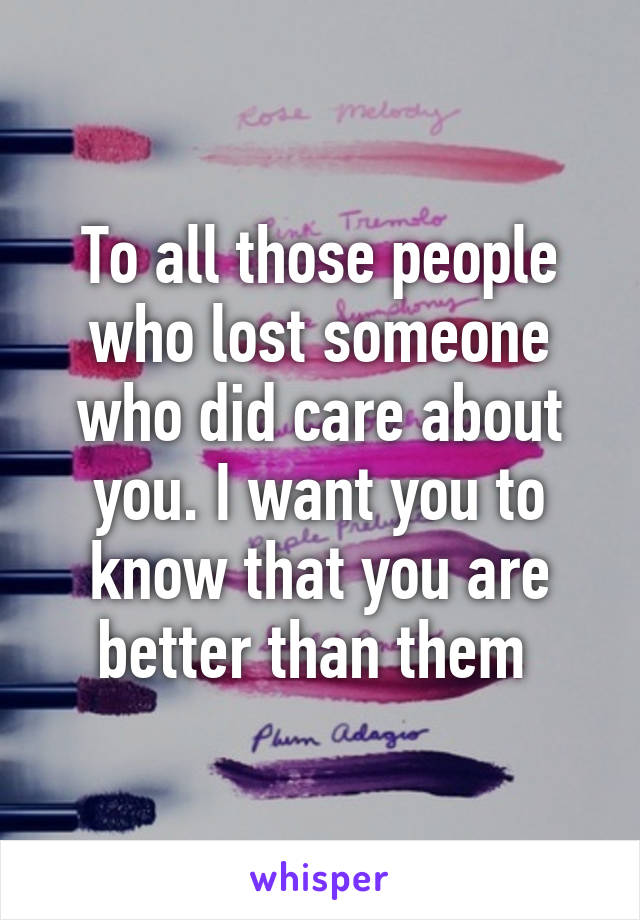 To all those people who lost someone who did care about you. I want you to know that you are better than them 