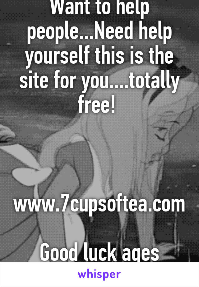 Want to help people...Need help yourself this is the site for you....totally free! 



www.7cupsoftea.com

Good luck ages 13-whatever