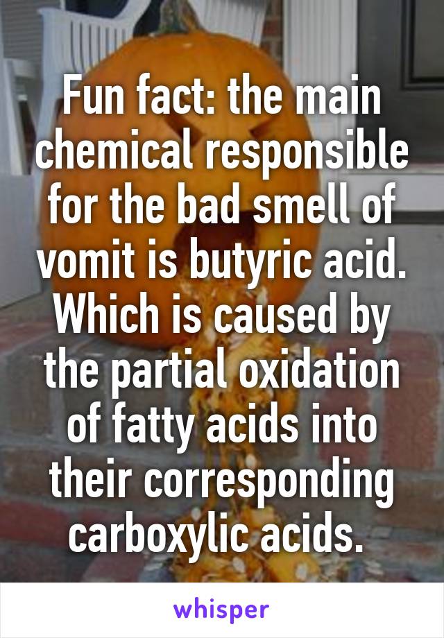 Fun fact: the main chemical responsible for the bad smell of vomit is butyric acid. Which is caused by the partial oxidation of fatty acids into their corresponding carboxylic acids. 