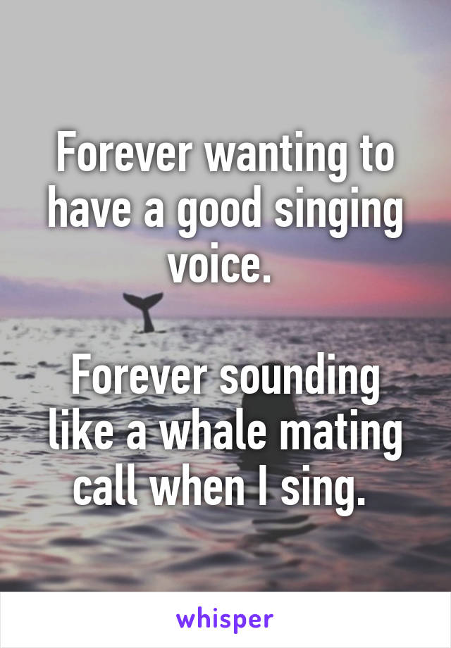 Forever wanting to have a good singing voice. 

Forever sounding like a whale mating call when I sing. 