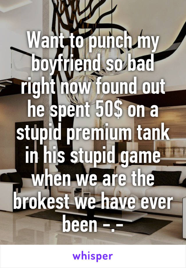 Want to punch my boyfriend so bad right now found out he spent 50$ on a stupid premium tank in his stupid game when we are the brokest we have ever been -.-