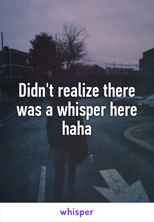 Didn't realize there was a whisper here haha