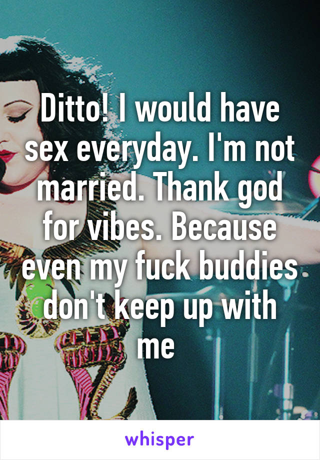 Ditto! I would have sex everyday. I'm not married. Thank god for vibes. Because even my fuck buddies don't keep up with me 