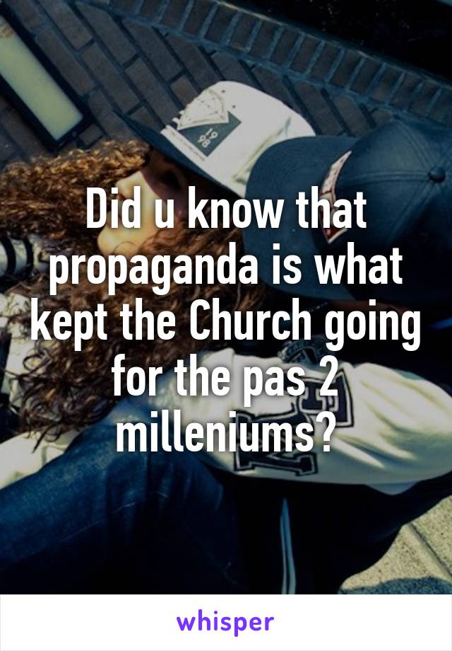 Did u know that propaganda is what kept the Church going for the pas 2 milleniums?