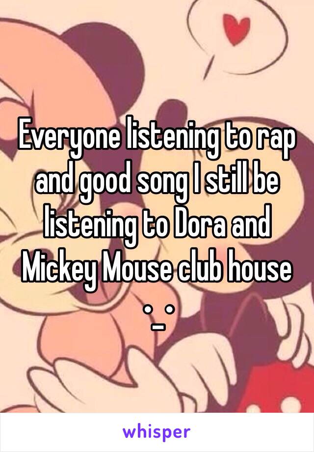 Everyone listening to rap and good song I still be listening to Dora and Mickey Mouse club house •_•