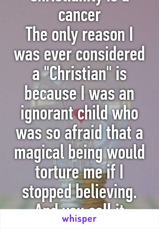 Christianity is a cancer
The only reason I was ever considered a "Christian" is because I was an ignorant child who was so afraid that a magical being would torture me if I stopped believing.
And you call it peaceful?