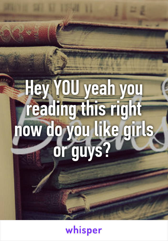 Hey YOU yeah you reading this right now do you like girls or guys? 