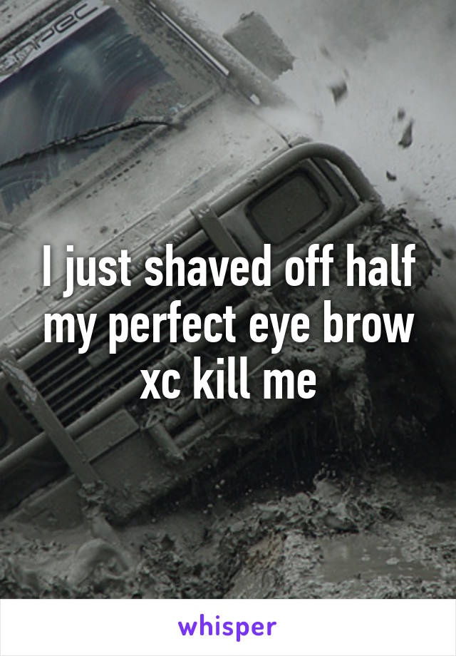 I just shaved off half my perfect eye brow xc kill me