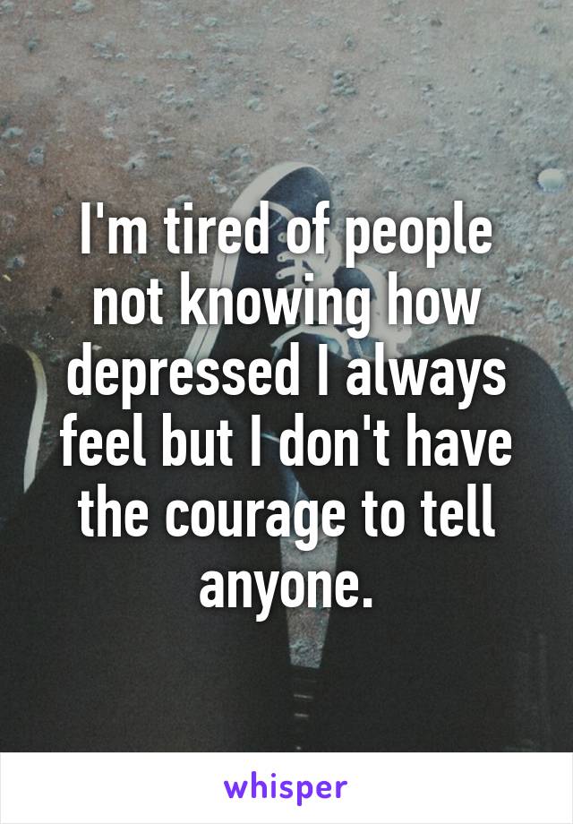 I'm tired of people not knowing how depressed I always feel but I don't have the courage to tell anyone.