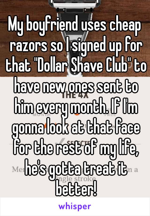 My boyfriend uses cheap razors so I signed up for that "Dollar Shave Club" to have new ones sent to him every month. If I'm gonna look at that face for the rest of my life, he's gotta treat it better!