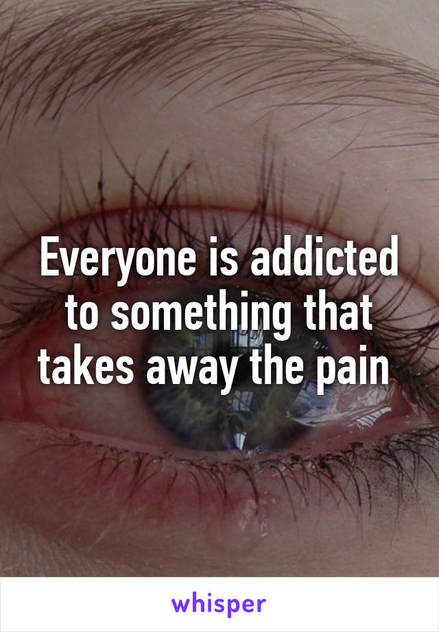 Everyone is addicted to something that takes away the pain 