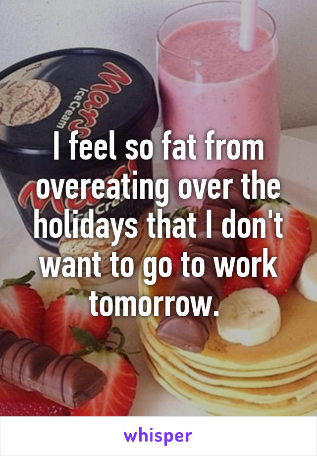 I feel so fat from overeating over the holidays that I don't want to go to work tomorrow. 