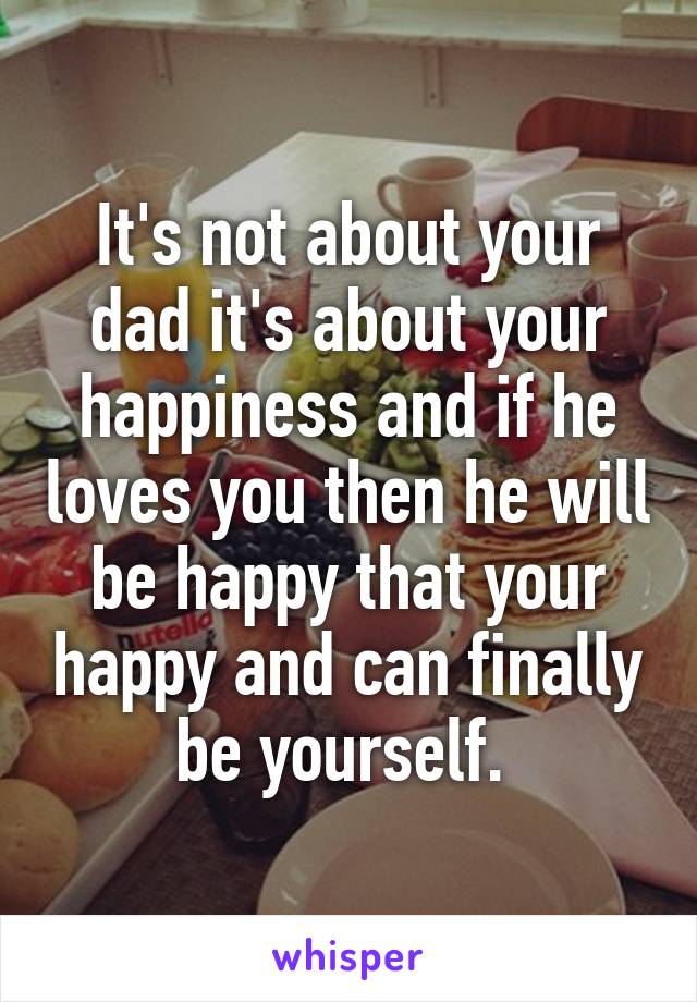 It's not about your dad it's about your happiness and if he loves you then he will be happy that your happy and can finally be yourself. 