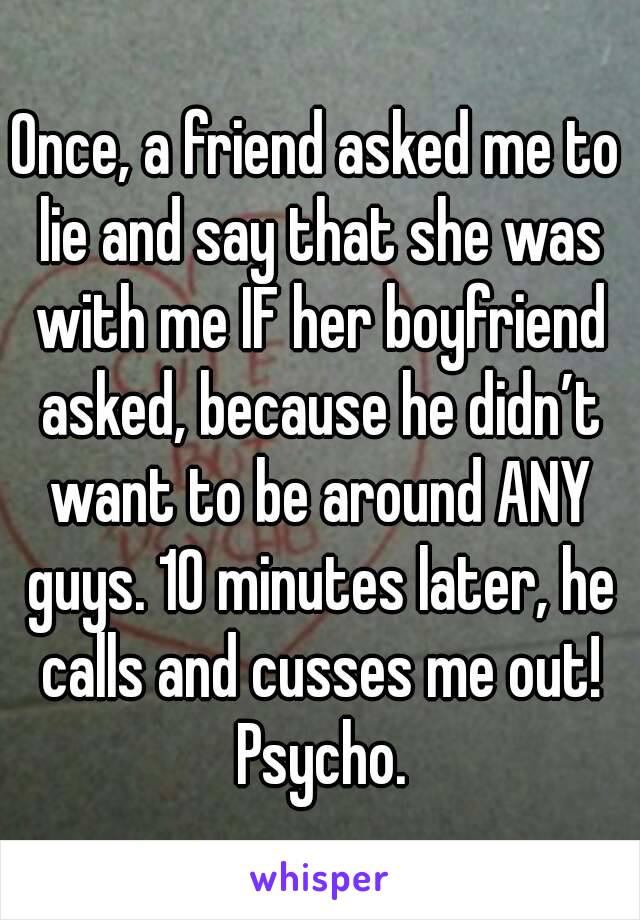 Once, a friend asked me to lie and say that she was with me IF her boyfriend asked, because he didn’t want to be around ANY guys. 10 minutes later, he calls and cusses me out! Psycho.