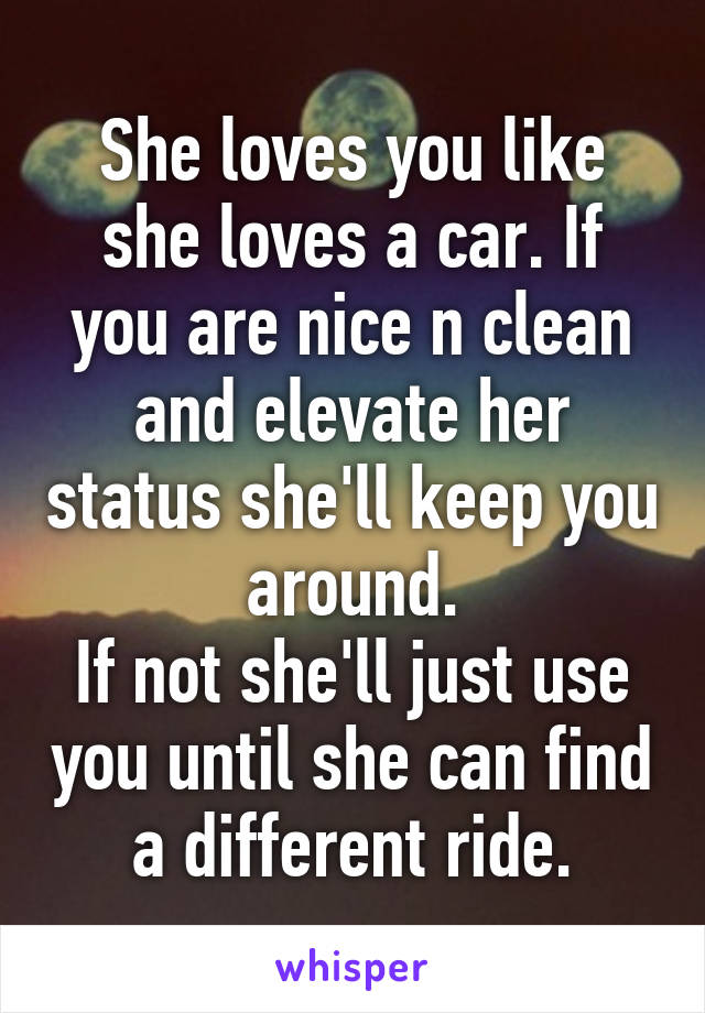 She loves you like she loves a car. If you are nice n clean and elevate her status she'll keep you around.
If not she'll just use you until she can find a different ride.