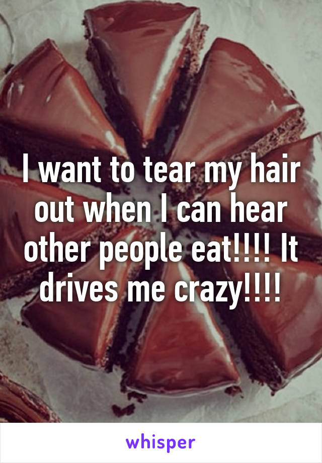 I want to tear my hair out when I can hear other people eat!!!! It drives me crazy!!!!