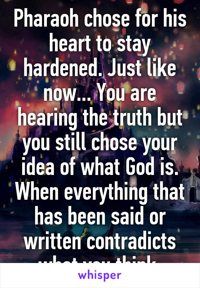 Pharaoh chose for his heart to stay hardened. Just like now... You are hearing the truth but you still chose your idea of what God is. When everything that has been said or written contradicts what you think.