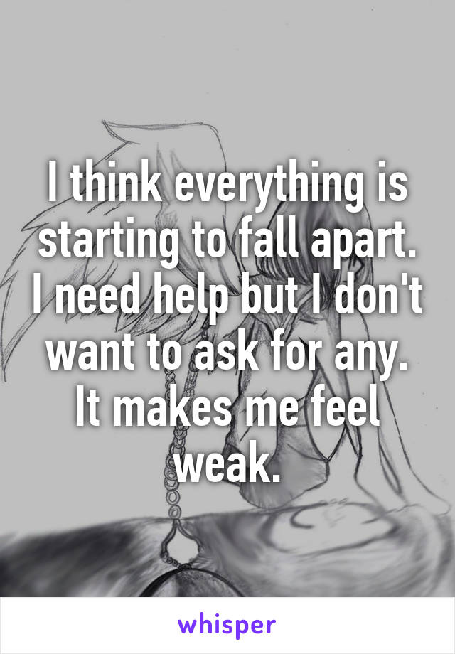 I think everything is starting to fall apart. I need help but I don't want to ask for any. It makes me feel weak.