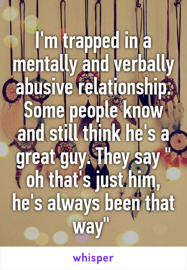 I'm trapped in a mentally and verbally abusive relationship. Some people know and still think he's a great guy. They say " oh that's just him, he's always been that way" 