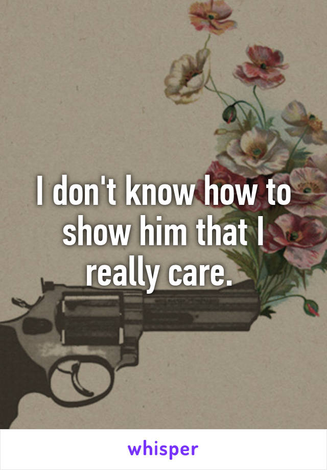 I don't know how to show him that I really care. 