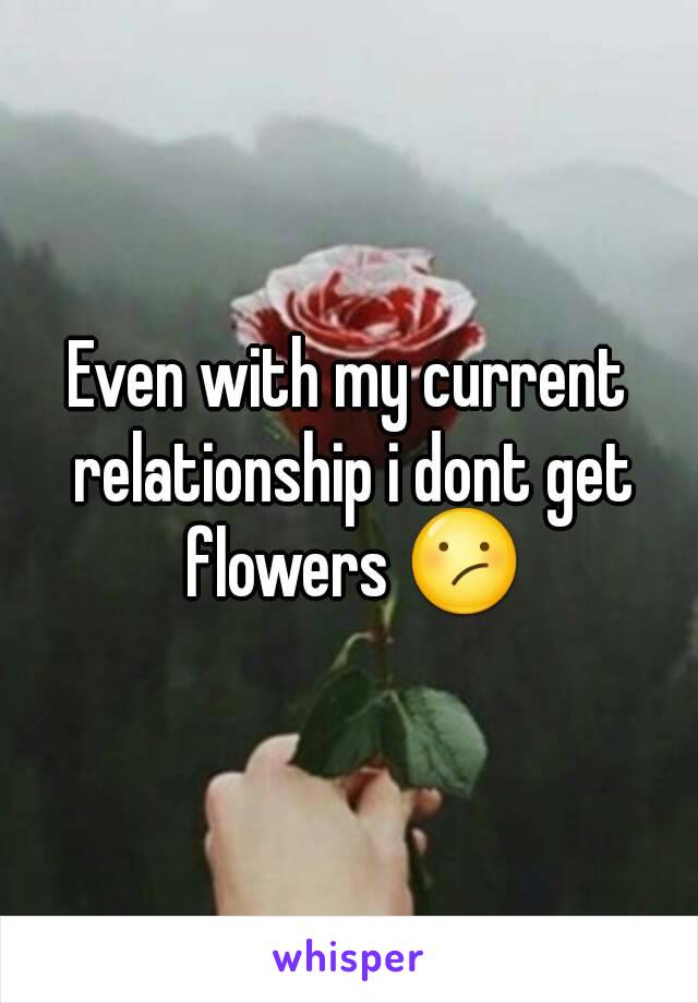 Even with my current relationship i dont get flowers 😕